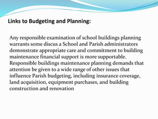 Links to Budgeting and Planning:
Any responsible examination of school buildings planning
warrants some discus a School and Parish administrators
demonstrate appropriate care and commitment to building
maintenance financial support is more supportable.
Responsible buildings maintenance planning demands that
attention be given to a wide range of other issues that
influence Parish budgeting, including insurance coverage,
land acquisition, equipment purchases, and building
construction and renovation
 