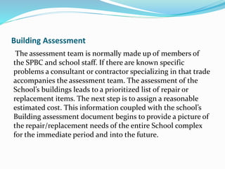 Building Assessment
The assessment team is normally made up of members of
the SPBC and school staff. If there are known specific
problems a consultant or contractor specializing in that trade
accompanies the assessment team. The assessment of the
School’s buildings leads to a prioritized list of repair or
replacement items. The next step is to assign a reasonable
estimated cost. This information coupled with the school’s
Building assessment document begins to provide a picture of
the repair/replacement needs of the entire School complex
for the immediate period and into the future.
 
