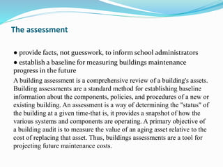 The assessment
● provide facts, not guesswork, to inform school administrators
● establish a baseline for measuring buildings maintenance
progress in the future
A building assessment is a comprehensive review of a building's assets.
Building assessments are a standard method for establishing baseline
information about the components, policies, and procedures of a new or
existing building. An assessment is a way of determining the "status" of
the building at a given time-that is, it provides a snapshot of how the
various systems and components are operating. A primary objective of
a building audit is to measure the value of an aging asset relative to the
cost of replacing that asset. Thus, buildings assessments are a tool for
projecting future maintenance costs.
 