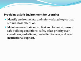 Providing a Safe Environment for Learning
 Identify environmental and safety-related topics that
require close attention.
 Maintenance efforts must, first and foremost, ensure
safe building conditions; safety takes priority over
cleanliness, orderliness, cost-effectiveness, and even
instructional support.
 