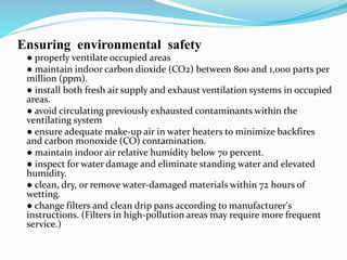 Ensuring environmental safety
● properly ventilate occupied areas
● maintain indoor carbon dioxide (CO2) between 800 and 1,000 parts per
million (ppm).
● install both fresh air supply and exhaust ventilation systems in occupied
areas.
● avoid circulating previously exhausted contaminants within the
ventilating system
● ensure adequate make-up air in water heaters to minimize backfires
and carbon monoxide (CO) contamination.
● maintain indoor air relative humidity below 70 percent.
● inspect for water damage and eliminate standing water and elevated
humidity.
● clean, dry, or remove water-damaged materials within 72 hours of
wetting.
● change filters and clean drip pans according to manufacturer's
instructions. (Filters in high-pollution areas may require more frequent
service.)
 