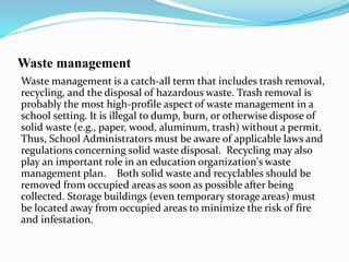 Waste management
Waste management is a catch-all term that includes trash removal,
recycling, and the disposal of hazardous waste. Trash removal is
probably the most high-profile aspect of waste management in a
school setting. It is illegal to dump, burn, or otherwise dispose of
solid waste (e.g., paper, wood, aluminum, trash) without a permit.
Thus, School Administrators must be aware of applicable laws and
regulations concerning solid waste disposal. Recycling may also
play an important role in an education organization's waste
management plan. Both solid waste and recyclables should be
removed from occupied areas as soon as possible after being
collected. Storage buildings (even temporary storage areas) must
be located away from occupied areas to minimize the risk of fire
and infestation.
 