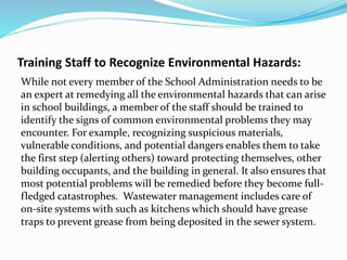 Training Staff to Recognize Environmental Hazards:
While not every member of the School Administration needs to be
an expert at remedying all the environmental hazards that can arise
in school buildings, a member of the staff should be trained to
identify the signs of common environmental problems they may
encounter. For example, recognizing suspicious materials,
vulnerable conditions, and potential dangers enables them to take
the first step (alerting others) toward protecting themselves, other
building occupants, and the building in general. It also ensures that
most potential problems will be remedied before they become full-
fledged catastrophes. Wastewater management includes care of
on-site systems with such as kitchens which should have grease
traps to prevent grease from being deposited in the sewer system.
 