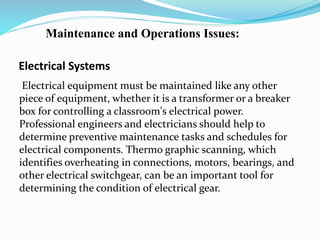 Electrical Systems
Electrical equipment must be maintained like any other
piece of equipment, whether it is a transformer or a breaker
box for controlling a classroom's electrical power.
Professional engineers and electricians should help to
determine preventive maintenance tasks and schedules for
electrical components. Thermo graphic scanning, which
identifies overheating in connections, motors, bearings, and
other electrical switchgear, can be an important tool for
determining the condition of electrical gear.
Maintenance and Operations Issues:
 
