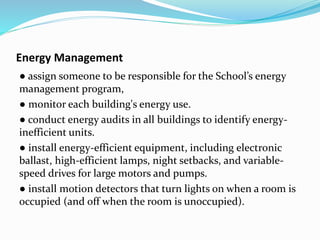 Energy Management
● assign someone to be responsible for the School’s energy
management program,
● monitor each building's energy use.
● conduct energy audits in all buildings to identify energy-
inefficient units.
● install energy-efficient equipment, including electronic
ballast, high-efficient lamps, night setbacks, and variable-
speed drives for large motors and pumps.
● install motion detectors that turn lights on when a room is
occupied (and off when the room is unoccupied).
 