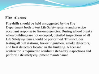 Fire Alarms
Fire drills should be held as suggested by the Fire
Department both to test Life Safety systems and practice
occupant response to fire emergencies. During school breaks
when buildings are not occupied, detailed inspections of all
Life Safety systems should be performed. This includes
testing all pull stations, fire extinguishers, smoke detectors,
and heat detectors located in the building. A licensed
contractor is required to conduct Life Safety inspections and
perform Life safety equipment maintenance
 