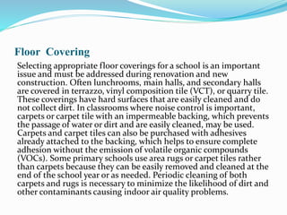 Floor Covering
Selecting appropriate floor coverings for a school is an important
issue and must be addressed during renovation and new
construction. Often lunchrooms, main halls, and secondary halls
are covered in terrazzo, vinyl composition tile (VCT), or quarry tile.
These coverings have hard surfaces that are easily cleaned and do
not collect dirt. In classrooms where noise control is important,
carpets or carpet tile with an impermeable backing, which prevents
the passage of water or dirt and are easily cleaned, may be used.
Carpets and carpet tiles can also be purchased with adhesives
already attached to the backing, which helps to ensure complete
adhesion without the emission of volatile organic compounds
(VOCs). Some primary schools use area rugs or carpet tiles rather
than carpets because they can be easily removed and cleaned at the
end of the school year or as needed. Periodic cleaning of both
carpets and rugs is necessary to minimize the likelihood of dirt and
other contaminants causing indoor air quality problems.
 