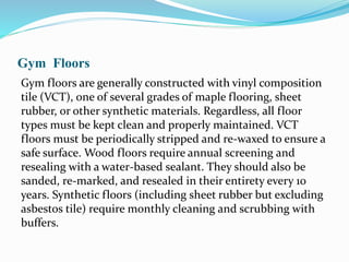 Gym Floors
Gym floors are generally constructed with vinyl composition
tile (VCT), one of several grades of maple flooring, sheet
rubber, or other synthetic materials. Regardless, all floor
types must be kept clean and properly maintained. VCT
floors must be periodically stripped and re-waxed to ensure a
safe surface. Wood floors require annual screening and
resealing with a water-based sealant. They should also be
sanded, re-marked, and resealed in their entirety every 10
years. Synthetic floors (including sheet rubber but excluding
asbestos tile) require monthly cleaning and scrubbing with
buffers.
 