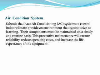 Air Condition System
Schools that have Air Conditioning (AC) systems to control
indoor climate provide an environment that is conducive to
learning. Their components must be maintained on a timely
and routine basis. This preventive maintenance will ensure
reliability, reduce operating costs, and increase the life
expectancy of the equipment.
 