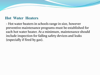 Hot Water Heaters
- Hot water heaters in schools range in size, however
preventive maintenance programs must be established for
each hot water heater. At a minimum, maintenance should
include inspection for failing safety devices and leaks
(especially if fired by gas).
 