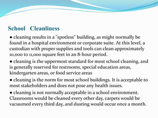 School Cleanliness
● cleaning results in a "spotless" building, as might normally be
found in a hospital environment or corporate suite. At this level, a
custodian with proper supplies and tools can clean approximately
10,000 to 11,000 square feet in an 8-hour period.
● cleaning is the uppermost standard for most school cleaning, and
is generally reserved for restrooms, special education areas,
kindergarten areas, or food service areas
● cleaning is the norm for most school buildings. It is acceptable to
most stakeholders and does not pose any health issues.
● cleaning is not normally acceptable in a school environment.
Classrooms would be cleaned every other day, carpets would be
vacuumed every third day, and dusting would occur once a month.
 