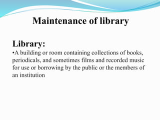 Maintenance of library
Library:
•A building or room containing collections of books,
periodicals, and sometimes films and recorded music
for use or borrowing by the public or the members of
an institution
 