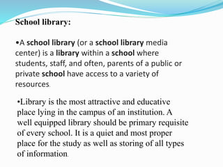 School library:
•A school library (or a school library media
center) is a library within a school where
students, staff, and often, parents of a public or
private school have access to a variety of
resources.
•Library is the most attractive and educative
place lying in the campus of an institution. A
well equipped library should be primary requisite
of every school. It is a quiet and most proper
place for the study as well as storing of all types
of information.
 