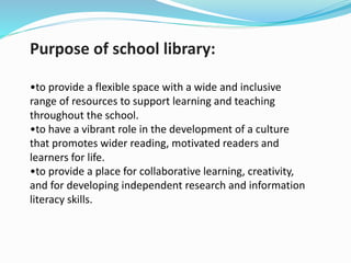 Purpose of school library:
•to provide a flexible space with a wide and inclusive
range of resources to support learning and teaching
throughout the school.
•to have a vibrant role in the development of a culture
that promotes wider reading, motivated readers and
learners for life.
•to provide a place for collaborative learning, creativity,
and for developing independent research and information
literacy skills.
 
