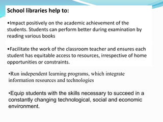 School libraries help to:
•Impact positively on the academic achievement of the
students. Students can perform better during examination by
reading various books
•Facilitate the work of the classroom teacher and ensures each
student has equitable access to resources, irrespective of home
opportunities or constraints.
•Run independent learning programs, which integrate
information resources and technologies
•Equip students with the skills necessary to succeed in a
constantly changing technological, social and economic
environment.
 