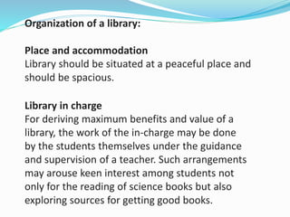Organization of a library:
Place and accommodation
Library should be situated at a peaceful place and
should be spacious.
Library in charge
For deriving maximum benefits and value of a
library, the work of the in-charge may be done
by the students themselves under the guidance
and supervision of a teacher. Such arrangements
may arouse keen interest among students not
only for the reading of science books but also
exploring sources for getting good books.
 