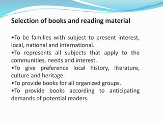 Selection of books and reading material
•To be families with subject to present interest,
local, national and international.
•To represents all subjects that apply to the
communities, needs and interest.
•To give preference local history, literature,
culture and heritage.
•To provide books for all organized groups.
•To provide books according to anticipating
demands of potential readers.
 