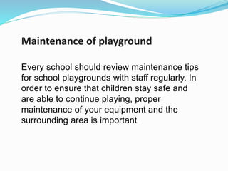 Maintenance of playground
Every school should review maintenance tips
for school playgrounds with staff regularly. In
order to ensure that children stay safe and
are able to continue playing, proper
maintenance of your equipment and the
surrounding area is important.
 