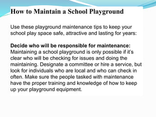 How to Maintain a School Playground
Use these playground maintenance tips to keep your
school play space safe, attractive and lasting for years:
Decide who will be responsible for maintenance:
Maintaining a school playground is only possible if it’s
clear who will be checking for issues and doing the
maintaining. Designate a committee or hire a service, but
look for individuals who are local and who can check in
often. Make sure the people tasked with maintenance
have the proper training and knowledge of how to keep
up your playground equipment.
 