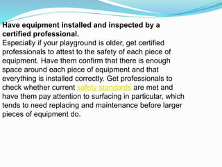 Have equipment installed and inspected by a
certified professional.
Especially if your playground is older, get certified
professionals to attest to the safety of each piece of
equipment. Have them confirm that there is enough
space around each piece of equipment and that
everything is installed correctly. Get professionals to
check whether current safety standards are met and
have them pay attention to surfacing in particular, which
tends to need replacing and maintenance before larger
pieces of equipment do.
 