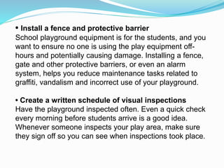 • Install a fence and protective barrier
School playground equipment is for the students, and you
want to ensure no one is using the play equipment off-
hours and potentially causing damage. Installing a fence,
gate and other protective barriers, or even an alarm
system, helps you reduce maintenance tasks related to
graffiti, vandalism and incorrect use of your playground.
• Create a written schedule of visual inspections
Have the playground inspected often. Even a quick check
every morning before students arrive is a good idea.
Whenever someone inspects your play area, make sure
they sign off so you can see when inspections took place.
 