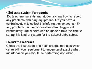 • Set up a system for reports
Do teachers, parents and students know how to report
any problems with play equipment? Do you have a
central system to collect this information so you can fix
any problems fast and close down the playground
immediately until repairs can be made? Take the time to
set up this kind of system for the sake of child safety.
• Read the manuals
Check the instruction and maintenance manuals which
came with your equipment to understand exactly what
maintenance you should be performing and when.
 