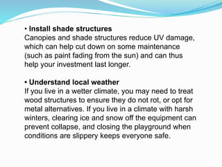 • Install shade structures
Canopies and shade structures reduce UV damage,
which can help cut down on some maintenance
(such as paint fading from the sun) and can thus
help your investment last longer.
• Understand local weather
If you live in a wetter climate, you may need to treat
wood structures to ensure they do not rot, or opt for
metal alternatives. If you live in a climate with harsh
winters, clearing ice and snow off the equipment can
prevent collapse, and closing the playground when
conditions are slippery keeps everyone safe.
 