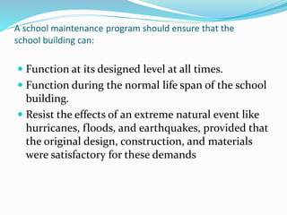 A school maintenance program should ensure that the
school building can:
 Function at its designed level at all times.
 Function during the normal life span of the school
building.
 Resist the effects of an extreme natural event like
hurricanes, floods, and earthquakes, provided that
the original design, construction, and materials
were satisfactory for these demands
 