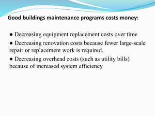 Good buildings maintenance programs costs money:
● Decreasing equipment replacement costs over time
● Decreasing renovation costs because fewer large-scale
repair or replacement work is required.
● Decreasing overhead costs (such as utility bills)
because of increased system efficiency
 