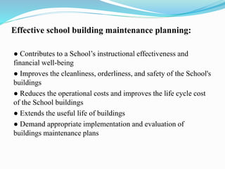 Effective school building maintenance planning:
● Contributes to a School’s instructional effectiveness and
financial well-being
● Improves the cleanliness, orderliness, and safety of the School's
buildings
● Reduces the operational costs and improves the life cycle cost
of the School buildings
● Extends the useful life of buildings
● Demand appropriate implementation and evaluation of
buildings maintenance plans
 