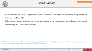 Eng. Yasser Bayoumy 10Machinery Survey14/07/2020
• At each survey, the boilers, superheaters, and economizers are to be examined internally on water-
steam side and fire side.
• Boiler mountings and safety valves are to be examined at each survey and opened out as considered
necessary by the Classification Society.
Boiler Survey
** "Exceptional circumstances" means unavailability of repair facilities, unavailability of essential materials, equipment or spare parts,
or delays incurred by action taken to avoid severe weather conditions.
IACS Req. 2001/Rev.8 2018
 
