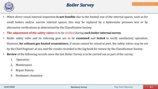 Eng. Yasser Bayoumy 11Machinery Survey14/07/2020
• When direct visual internal inspection is not feasible due to the limited size of the internal spaces, such as for
small boilers and/or narrow internal spaces, this may be replaced by a hydrostatic pressure test or by
alternative verifications as determined by the Classification Society.
• The adjustment of the safety valves is to be verified during each boiler internal survey.
• Boiler safety valve and its relieving gear are to be examined and tested to verify satisfactory operation.
However, for exhaust gas heated economizers, if steam cannot be raised at port, the safety valves may be set
by the Chief Engineer at sea, and the results recorded in the log book for review by the Classification Society.
• Review of the following records since the last Boiler Survey is to be carried out as part of the survey:
1. Operation
2. Maintenance
3. Repair history
4. Feedwater chemistry
Boiler Survey IACS Req. 2001/Rev.8 2018
 