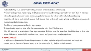 Eng. Yasser Bayoumy 14Machinery Survey14/07/2020
Annual Boiler Survey
• Hydraulic testing (1.25 x approved working pressure for not more than 10 minutes).
• Pressure testing of main steam piping at 15% in excess of approved working pressure for not more than 10 minutes.
• Internal inspection, hammer test to furnace, stays bolts, fire and stay tubes, brickwork, baffles and casing.
• Inspection of alarm and control system, fuel system, feed system, all steam piping and lagging arrangement,
foundation and chocking system.
• Checking of pressure gauge and water level gauges.
• Testing of safety valves to blow off at the pressure not greater than 3% above w.p.
• After 10 years old or at any time, if surveyor demands, drill test near the water line should be done to determine
actual thickness of boiler shell If found necessary, lower working pressure may be reassigned
At 4 years interval:
• In addition to above Annual inspection procedure, all valves on boiler required to open-up and inspected,
every 4 years at the time of Annual Survey, or at the next regular dry docking period thereafter.
 