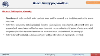 Eng. Yasser Bayoumy 15Machinery Survey14/07/2020
Owner's duties prior to survey:
Boiler Survey preparations
• Cleanliness of boiler on both water and gas sides shall be ensured to a condition required to assess
structures
• Boiler to be completely isolated/secured from live steam systems, cooled down and opened up to give
access to both steam/water and fire/gas sides. Hand-hole covers on headers/at bottom of water space shall
be opened up to facilitate internal examination. Boiler armatures shall be readied for opening up
• Boiler to be well ventilated on both steam/water and fire side. Safe work lighting to be provided.
DNV-GL,Pt.7 Ch.1 Sec.5
 