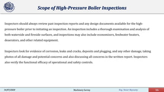 Eng. Yasser Bayoumy 16Machinery Survey14/07/2020
Scope of High-Pressure Boiler Inspections
Inspectors should always review past inspection reports and any design documents available for the high-
pressure boiler prior to initiating an inspection. An inspection includes a thorough examination and analysis of
both waterside and fireside surfaces, and inspections may also include economizers, feedwater heaters,
deaerators, and other related equipment.
Inspectors look for evidence of corrosion, leaks and cracks, deposits and plugging, and any other damage, taking
photos of all damage and potential concerns and also discussing all concerns in the written report. Inspectors
also verify the functional efficacy of operational and safety controls.
 
