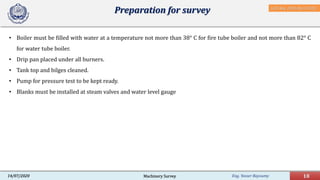 Eng. Yasser Bayoumy 18Machinery Survey14/07/2020
Preparation for survey
• Boiler must be filled with water at a temperature not more than 38° C for fire tube boiler and not more than 82° C
for water tube boiler.
• Drip pan placed under all burners.
• Tank top and bilges cleaned.
• Pump for pressure test to be kept ready.
• Blanks must be installed at steam valves and water level gauge
IACS Req. 2001/Rev.8 2018
 