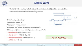 Eng. Yasser Bayoumy 27Machinery Survey14/07/2020
Safety Valve
• The Safety valve must never be less than 38 mm in diameter (D), and the area (A) of the
valve can be calculated from the following formula:
H: Total heating surface (𝑚𝑚2
)
E: Evaporative rate kg/ 𝑚𝑚2
P: Safety valve working pressure
A: Aggregate area through the seating of the valve 𝑚𝑚𝑚𝑚2
C: Discharge coefficient whose value depends upon the type of valve.
• Ordinary valve => C=4.8, lift=𝐷𝐷𝑂𝑂𝑂𝑂𝑂𝑂/24
• High lift valve => C=7.2, lift= 𝐷𝐷𝐻𝐻𝐻𝐻 /12
• Improved high lift valve => C=9.6, lift= 𝐷𝐷𝐼𝐼 𝐼𝐼𝐼𝐼 /4
• Full lift valve => C=19.2
𝑫𝑫𝑶𝑶𝑶𝑶𝑶𝑶 > 𝑫𝑫𝑯𝑯𝑯𝑯> 𝑫𝑫𝑰𝑰𝑰𝑰𝑰𝑰
 