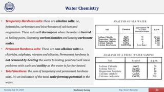 Eng. Yasser Bayoumy 34Tuesday, July 14, 2020
• Temporary Hardness salts: these are alkaline salts: i.e.,
hydroxides, carbonates and bicarbonates of calcium and
magnesium. These salts will decompose when the water is heated
to boiling point, liberating carbon dioxides and leaving carbonate
scales.
• Permeant Hardness salts: These are non-alkaline salts i.e.
chlorides, sulphates, nitrates and silicates. Permanent hardness is
not removed by heating the water to boiling point but will cause
problems with scale and acidity as the water is further heated.
• Total Hardness: the sum of temporary and permanent hardness
salts. It’s an indication of the total scale forming potential in the
water.
Water Chemistry
Machinery Survey
 