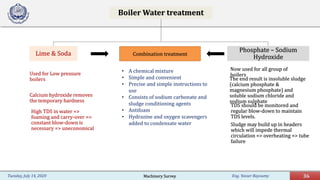 Eng. Yasser Bayoumy 36Tuesday, July 14, 2020
Boiler Water treatment
Lime & Soda
Used for Low pressure
boilers
Calcium hydroxide removes
the temporary hardness
High TDS in water =>
foaming and carry-over =>
constant blow-down is
necessary => uneconomical
Phosphate – Sodium
Hydroxide
Now used for all group of
boilers
The end result is insoluble sludge
(calcium phosphate &
magnesium phosphate) and
soluble sodium chloride and
sodium sulphate
TDS should be monitored and
regular blow-down to maintain
TDS levels.
Sludge may build up in headers
which will impede thermal
circulation => overheating => tube
failure
Combination treatment
• A chemical mixture
• Simple and convenient
• Precise and simple instructions to
use
• Consists of sodium carbonate and
sludge conditioning agents
• Antifoam
• Hydrazine and oxygen scavengers
added to condensate water
Machinery Survey
 