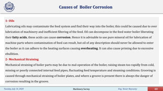 Eng. Yasser Bayoumy 40Tuesday, July 14, 2020
Causes of Boiler Corrosion
1- Oils
Lubricating oils may contaminate the feed system and find their way into the boiler, this could be caused due to over
lubrication of machinery and inefficient filtering of the feed. Oil can decompose in the feed water boiler liberating
their fatty acids, these acids can cause corrosion. Hence it is advisable to use pure mineral oil for lubrication of
machine parts where contamination of feed can result, but oil of any description should never be allowed to enter
the boiler as it can adhere to the heating surfaces causing overheating. It can also cause priming due to excessive
ebullition.
2- Mechanical Straining
Mechanical straining of boiler parts may be due to mal-operation of the boiler, raising steam too rapidly from cold,
missing or poorly connected internal feed pipes, fluctuating feed temperature and steaming conditions. Grooving is
caused through mechanical straining of boiler plates, and where a groove is present there is always the danger of
corrosion resulting in the groove.
Machinery Survey
 