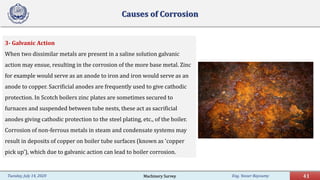 Eng. Yasser Bayoumy 41Tuesday, July 14, 2020
Causes of Corrosion
3- Galvanic Action
When two dissimilar metals are present in a saline solution galvanic
action may ensue, resulting in the corrosion of the more base metal. Zinc
for example would serve as an anode to iron and iron would serve as an
anode to copper. Sacrificial anodes are frequently used to give cathodic
protection. In Scotch boilers zinc plates are sometimes secured to
furnaces and suspended between tube nests, these act as sacrificial
anodes giving cathodic protection to the steel plating, etc., of the boiler.
Corrosion of non-ferrous metals in steam and condensate systems may
result in deposits of copper on boiler tube surfaces (known as 'copper
pick up'), which due to galvanic action can lead to boiler corrosion.
Machinery Survey
 