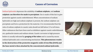 Eng. Yasser Bayoumy 44Tuesday, July 14, 2020
Causes of Corrosion
Sodium hydroxide depresses the solubility of sodium sulphate, and sodium
sulphate can therefore be made to precipitate. Use is made of this fact to give
protection against caustic embrittlement. When concentrations of sodium
hydroxide are high and sodium sulphate is present, the sodium sulphate can
precipitate and form a protection for the material.. It is recommended that the
ratio of sodium sulphate to caustic soda should not fall below 2.5 at all times.
Other substances that have been used as inhibitors against caustic embrittlement
are, quebracho tannin and sodium nitrate. Caustic corrosion in high pressure
boilers is usually indicated by gouging of the tubes and is caused by excess
sodium hydroxide and a concentrating mechanism. This phenomenon results
in the destruction of the protective magnetic oxide of iron film (Fe04) and
the base metal is then attacked by the concentrated sodium hydroxide.
Machinery Survey
 