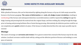 Eng. Yasser Bayoumy 46Tuesday, July 14, 2020
SOME DEFECTS FOR AUXILIARY BOILERS
Deformation
With cylindrical furnaces, this can be determined by sighting along the furnace or by use of a lath swept around the
furnace or by furnace gougings. The causes of deformation are: scale, oil, sludge or poor circulation, resulting in
overheating of the furnace and subsequent distortion. Local deformations could be repaired by cutting through the
bulge, heating and pressing back the material into the original shape, and then welding. By cutting through the bulge
prior to heating and pressing facilitates flow of metal during pressing. Alternatively, the defective portion could be cut
out completely and a patch welded in its place. If the furnace is badly distorted then the only repair possible may be
renewal
Wastage
The causes of wastage are corrosion and erosion. If it is great in extent then renewal of the furnace may be the only
solution. Localised corrosion could be dealt with by cutting out the defective portion of furnace and welding in a new
piece of material.
Machinery Survey
 
