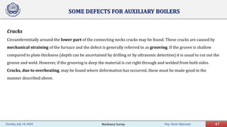 Eng. Yasser Bayoumy 47Tuesday, July 14, 2020
SOME DEFECTS FOR AUXILIARY BOILERS
Cracks
Circumferentially around the lower part of the connecting necks cracks may be found. These cracks are caused by
mechanical straining of the furnace and the defect is generally referred to as grooving. If the groove is shallow
compared to plate thickness (depth can be ascertained by drilling or by ultrasonic detection) it is usual to cut out the
groove and weld. However, if the grooving is deep the material is cut right through and welded from both sides.
Cracks, due to overheating, may be found where deformation has occurred, these must be made good in the
manner described above.
Machinery Survey
 