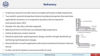 Eng. Yasser Bayoumy 48Tuesday, July 14, 2020
Refractory
• A refractory material is one that retain its strength and not fuse at high temperatures.
• “non-metallic materials having those chemical and physical properties that make them
applicable for structures, or as components of systems, that are exposed to
environments above 538 C.
• Example: Fire clay, Silica, Chromite magnesite
• Refractory bricks are bricks that can withstand high temperatures
• A block of refractory ceramic material
• Should not spall under rapid temperature change, and their strength should hold up
well during rapid temperature changes.
• Dense firebricks are used in applications with extreme mechanical chemical or thermal
stresses
• In other, less harsh situations, more porous bricks are used.
Machinery Survey
 