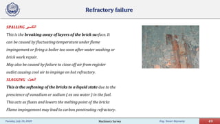 Eng. Yasser Bayoumy 49Tuesday, July 14, 2020
Refractory failure
SPALLING ‫اﻟﺗﻛﺳﯾر‬
This is the breaking away of layers of the brick surface. It
can be caused by fluctuating temperature under flame
impingement or firing a boiler too soon after water washing or
brick work repair.
May also be caused by failure to close off air from register
outlet causing cool air to impinge on hot refractory.
SLAGGING ‫اﻟﺧﺑث‬
This is the softening of the bricks to a liquid state due to the
prescience of vanadium or sodium ( ex sea water ) in the fuel.
This acts as fluxes and lowers the melting point of the bricks
Flame impingement may lead to carbon penetrating refractory.
Machinery Survey
 