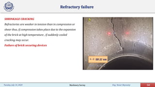 Eng. Yasser Bayoumy 50Tuesday, July 14, 2020
Refractory failure
SHRINKAGE CRACKING
Refractories are weaker in tension than in compression or
shear thus, if compression takes place due to the expansion
of the brick at high temperature , if suddenly cooled
cracking may occur.
Failure of brick securing devices
Machinery Survey
 