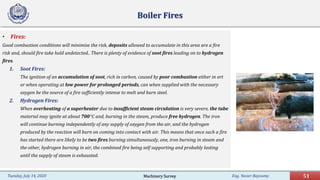 Eng. Yasser Bayoumy 51Tuesday, July 14, 2020
Boiler Fires
• Fires:
Good combustion conditions will minimise the risk, deposits allowed to accumulate in this area are a fire
risk and, should fire take hold undetected.. There is plenty of evidence of soot fires leading on to hydrogen
fires.
1. Soot Fires:
The ignition of an accumulation of soot, rich in carbon, caused by poor combustion either in ort
or when operating at low power for prolonged periods, can when supplied with the necessary
oxygen be the source of a fire sufficiently intense to melt and burn steel.
2. Hydrogen Fires:
When overheating of a superheater due to insufficient steam circulation is very severe, the tube
material may ignite at about 700°C and, burning in the steam, produce free hydrogen. The iron
will continue burning independently of any supply of oxygen from the air, and the hydrogen
produced by the reaction will burn on coming into contact with air. This means that once such a fire
has started there are likely to be two fires burning simultaneously, one, iron burning in steam and
the other, hydrogen burning in air, the combined fire being self supporting and probably lasting
until the supply of steam is exhausted.
Machinery Survey
 