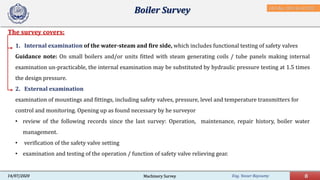 Eng. Yasser Bayoumy 8Machinery Survey14/07/2020
The survey covers:
Boiler Survey
1. Internal examination of the water-steam and fire side, which includes functional testing of safety valves
Guidance note: On small boilers and/or units fitted with steam generating coils / tube panels making internal
examination un-practicable, the internal examination may be substituted by hydraulic pressure testing at 1.5 times
the design pressure.
2. External examination
examination of mountings and fittings, including safety valves, pressure, level and temperature transmitters for
control and monitoring. Opening up as found necessary by he surveyor
• review of the following records since the last survey: Operation, maintenance, repair history, boiler water
management.
• verification of the safety valve setting
• examination and testing of the operation / function of safety valve relieving gear.
IACS Req. 2001/Rev.8 2018
 
