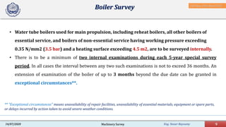 Eng. Yasser Bayoumy 9Machinery Survey14/07/2020
• Water tube boilers used for main propulsion, including reheat boilers, all other boilers of
essential service, and boilers of non-essential service having working pressure exceeding
0.35 N/mm2 (3.5 bar) and a heating surface exceeding 4.5 m2, are to be surveyed internally.
• There is to be a minimum of two internal examinations during each 5-year special survey
period. In all cases the interval between any two such examinations is not to exceed 36 months. An
extension of examination of the boiler of up to 3 months beyond the due date can be granted in
exceptional circumstances**.
Boiler Survey
** "Exceptional circumstances" means unavailability of repair facilities, unavailability of essential materials, equipment or spare parts,
or delays incurred by action taken to avoid severe weather conditions.
IACS Req. 2001/Rev.8 2018
 